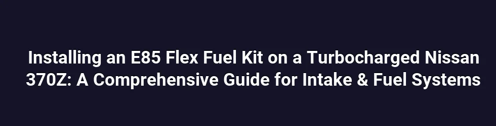 Installing an E85 Flex Fuel Kit on a Turbocharged Nissan 370Z: A Comprehensive Guide for Intake & Fuel Systems