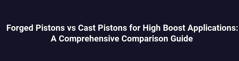 Forged Pistons vs Cast Pistons for High Boost Applications: A Comprehensive Comparison Guide