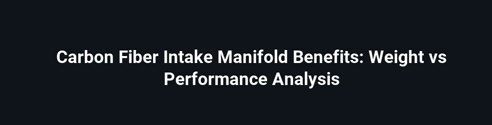 Carbon Fiber Intake Manifold Benefits: Weight vs Performance Analysis