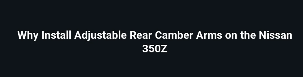 Why Install Adjustable Rear Camber Arms on the Nissan 350Z