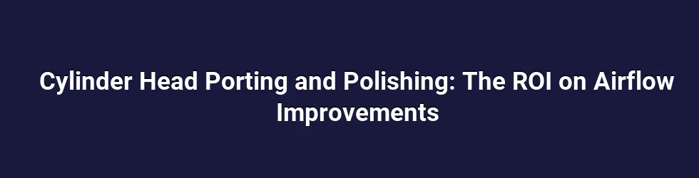 Cylinder Head Porting and Polishing: The ROI on Airflow Improvements