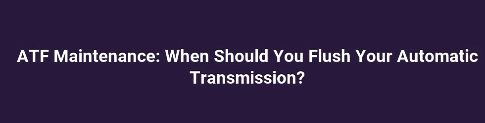 ATF Maintenance: When Should You Flush Your Automatic Transmission?