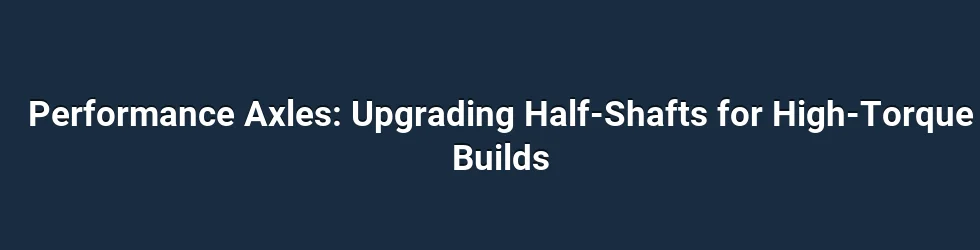 Performance Axles: Upgrading Half-Shafts for High-Torque Builds