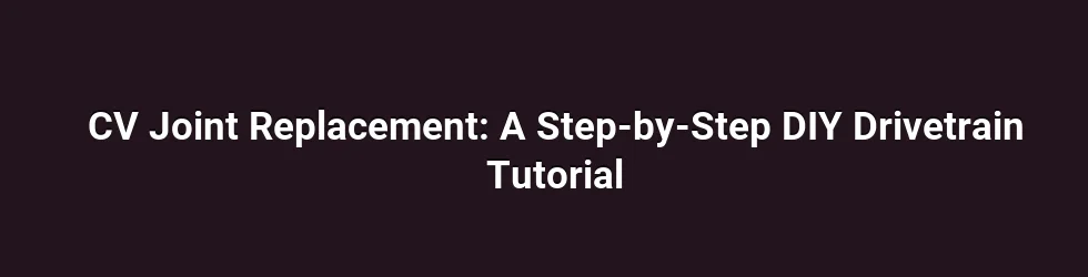 CV Joint Replacement: A Step-by-Step DIY Drivetrain Tutorial