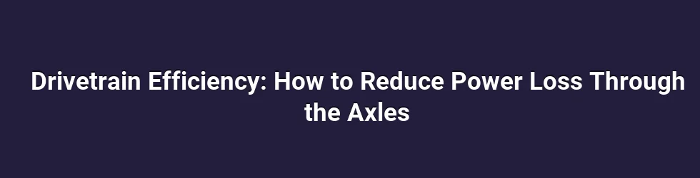 Drivetrain Efficiency: How to Reduce Power Loss Through the Axles