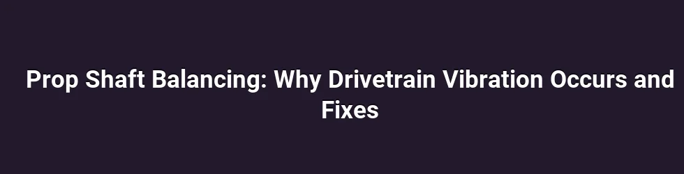 Prop Shaft Balancing: Why Drivetrain Vibration Occurs and Fixes
