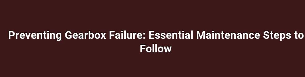 Preventing Gearbox Failure: Essential Maintenance Steps to Follow