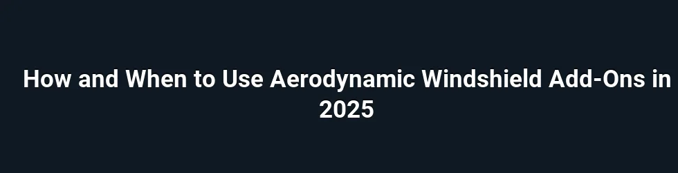How and When to Use Aerodynamic Windshield Add-Ons in 2025
