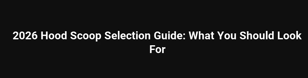 2026 Hood Scoop Selection Guide: What You Should Look For