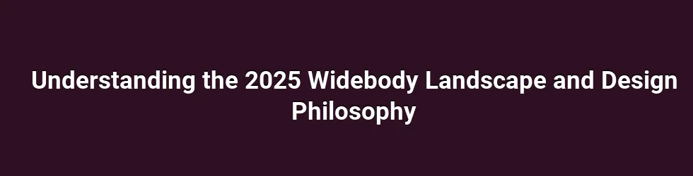 Understanding the 2025 Widebody Landscape and Design Philosophy